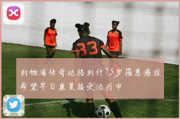 利物浦传奇达格利什75岁罹患癌症希望早日康复接受治疗中