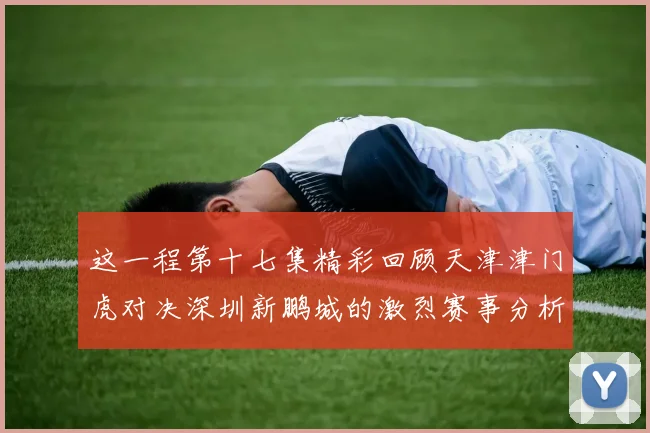 这一程第十七集精彩回顾天津津门虎对决深圳新鹏城的激烈赛事分析与亮点解读