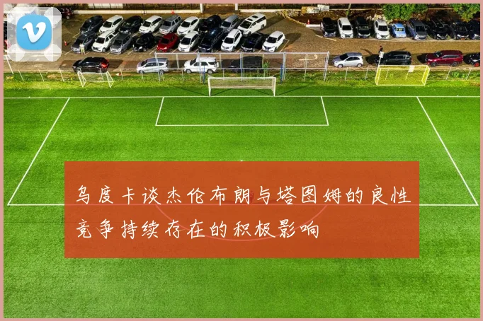 乌度卡谈杰伦布朗与塔图姆的良性竞争持续存在的积极影响