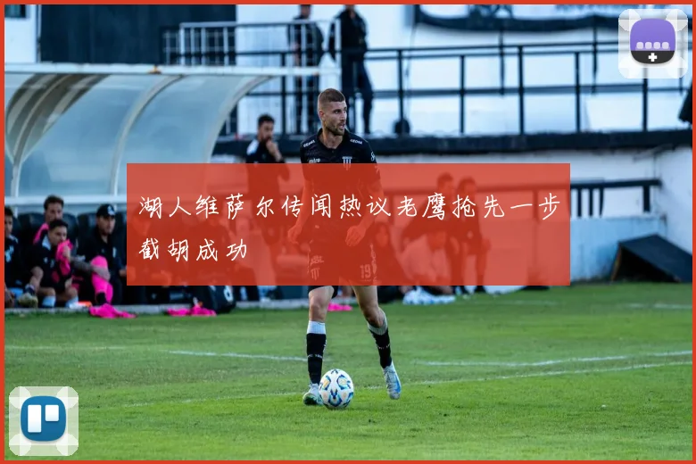 湖人维萨尔传闻热议老鹰抢先一步截胡成功