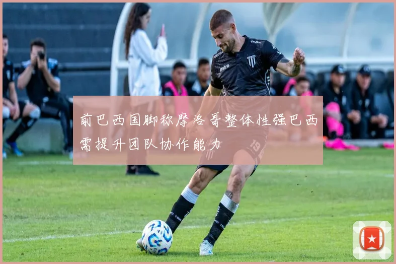 前巴西国脚称摩洛哥整体性强巴西需提升团队协作能力