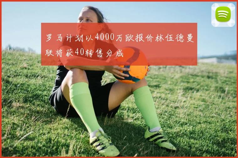 罗马计划以4000万欧报价林伍德曼联将获40转售分成