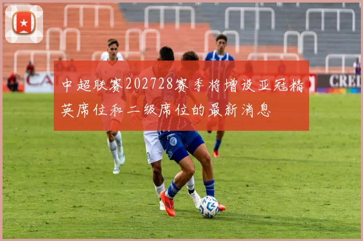 中超联赛202728赛季将增设亚冠精英席位和二级席位的最新消息