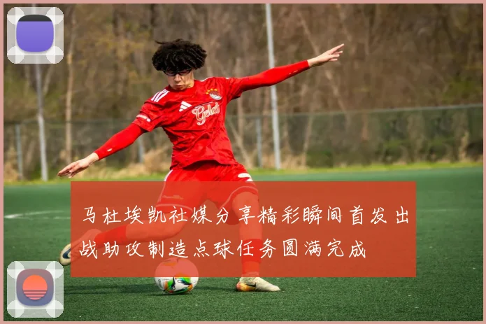 马杜埃凯社媒分享精彩瞬间首发出战助攻制造点球任务圆满完成