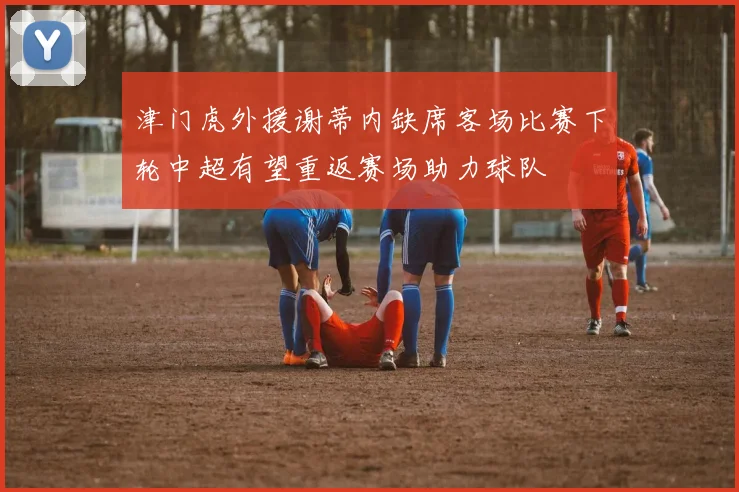 津门虎外援谢蒂内缺席客场比赛下轮中超有望重返赛场助力球队