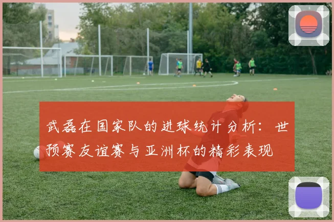 武磊在国家队的进球统计分析：世预赛友谊赛与亚洲杯的精彩表现