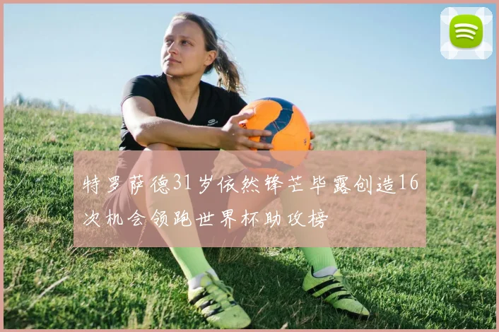 特罗萨德31岁依然锋芒毕露创造16次机会领跑世界杯助攻榜