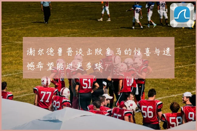 谢尔德鲁普谈击败皇马的惊喜与遗憾希望能进更多球